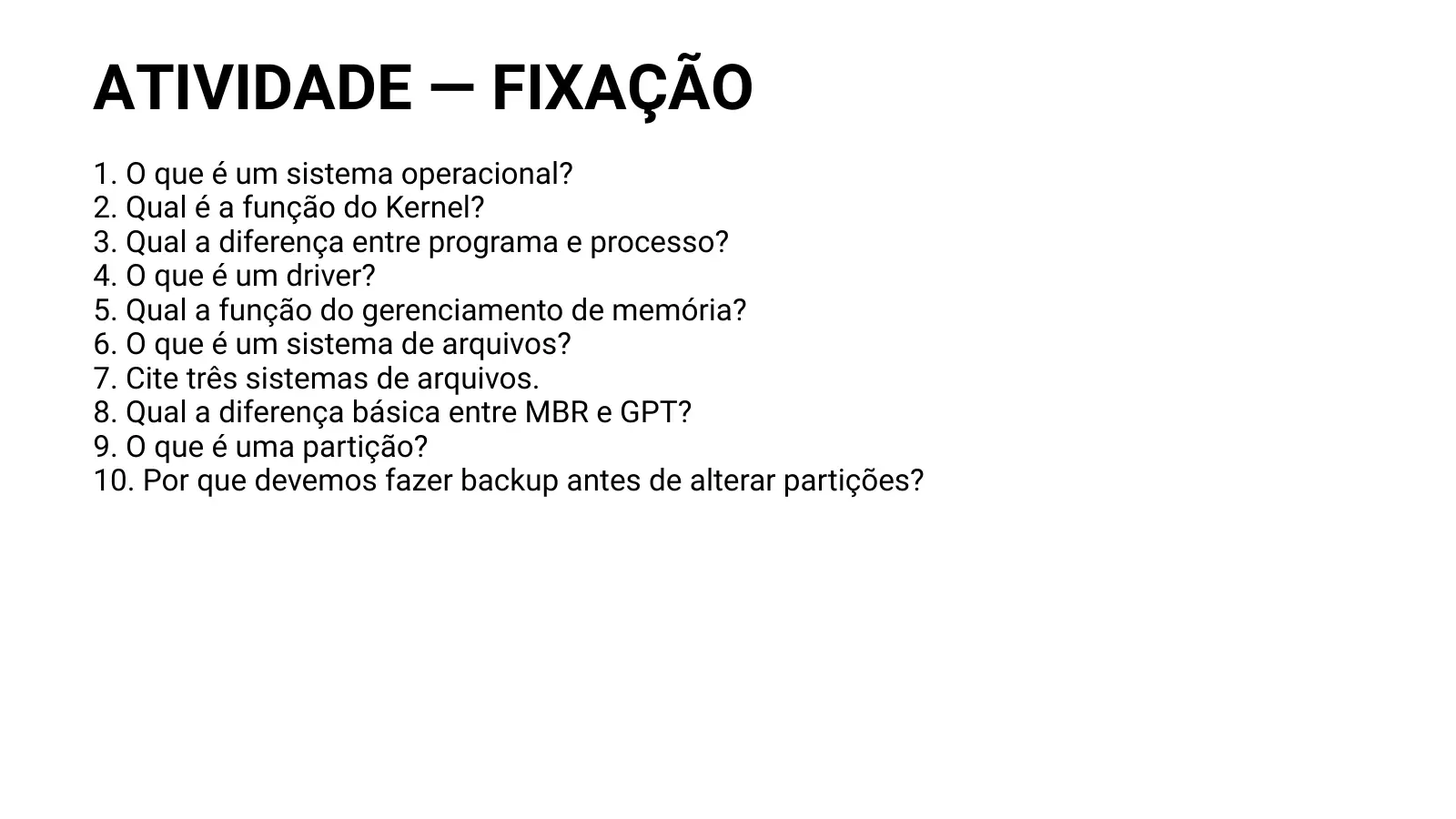 ATIVIDADE — FIXAÇÃO 1. O que é um sistema operacional? 2. Qual é a função do Kernel? 3. Qual a diferença entre programa e processo? 4. O que é um driver? 5. Qual a função do gerenciamento de memória? 6. O que é um sistema de arquivos? 7. Cite três sistemas de arquivos. 8. Qual a diferença básica entre MBR e GPT? 9. O que é uma partição? 10. Por que devemos fazer backup antes de alterar partições?