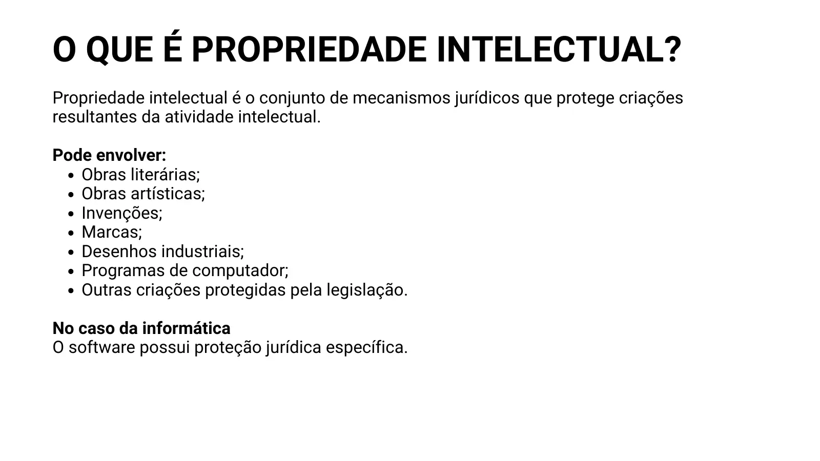 O QUE É PROPRIEDADE INTELECTUAL? Propriedade intelectual é o conjunto de mecanismos jurídicos que protege criações resultantes da atividade intelectual. Pode envolver: Obras literárias; Obras artísticas; Invenções; Marcas; Desenhos industriais; Programas de computador; Outras criações protegidas pela legislação. No caso da informática O software possui proteção jurídica específica.