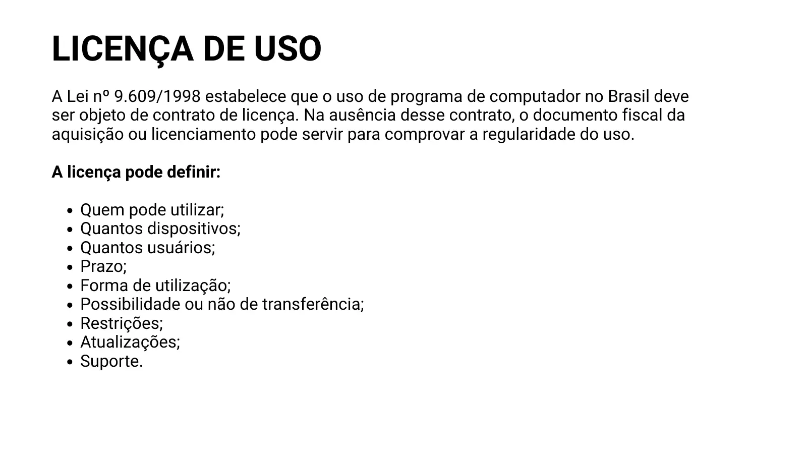 LICENÇA DE USO A Lei nº 9.609/1998 estabelece que o uso de programa de computador no Brasil deve ser objeto de contrato de licença. Na ausência desse contrato, o documento fiscal da aquisição ou licenciamento pode servir para comprovar a regularidade do uso. A licença pode definir: Quem pode utilizar; Quantos dispositivos; Quantos usuários; Prazo; Forma de utilização; Possibilidade ou não de transferência; Restrições; Atualizações; Suporte.