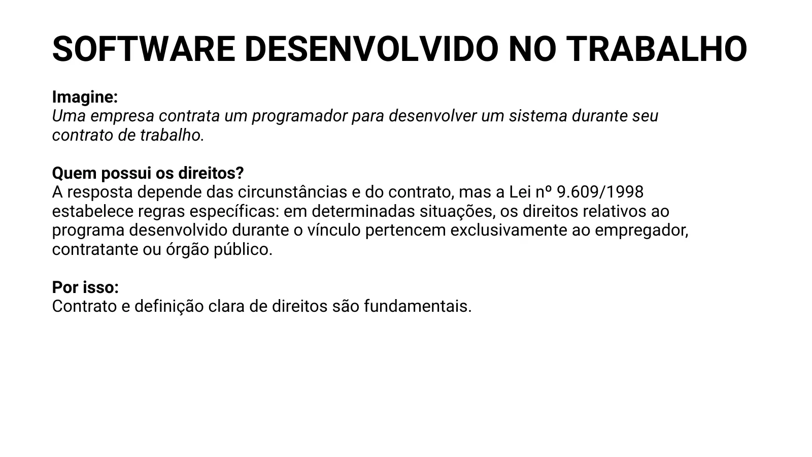 SOFTWARE DESENVOLVIDO NO TRABALHO Imagine: Uma empresa contrata um programador para desenvolver um sistema durante seu contrato de trabalho. Quem possui os direitos? A resposta depende das circunstâncias e do contrato, mas a Lei nº 9.609/1998 estabelece regras específicas: em determinadas situações, os direitos relativos ao programa desenvolvido durante o vínculo pertencem exclusivamente ao empregador, contratante ou órgão público. Por isso: Contrato e definição clara de direitos são fundamentais.