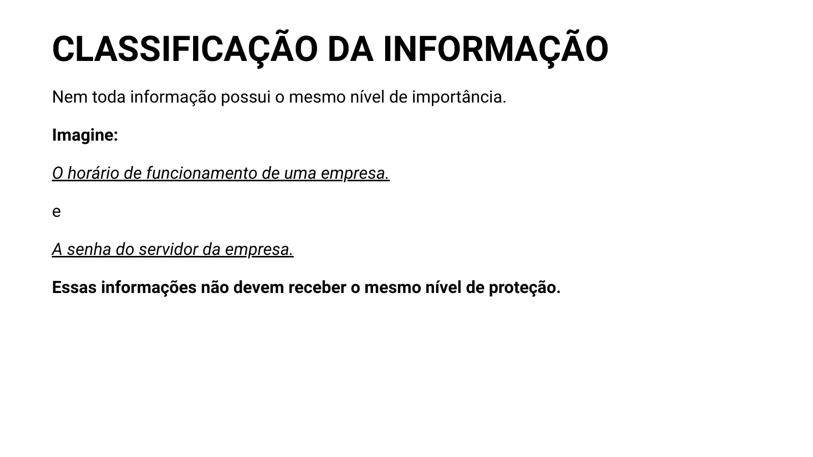 CLASSIFICAÇÃO DA INFORMAÇÃO Nem toda informação possui o mesmo nível de importância. Imagine: O horário de funcionamento de uma empresa. e A senha do servidor da empresa. Essas informações não devem receber o mesmo nível de proteção.
