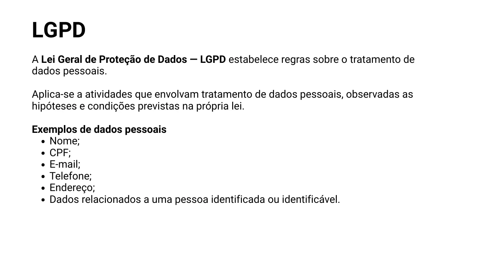LGPD A Lei Geral de Proteção de Dados — LGPD estabelece regras sobre o tratamento de dados pessoais. Aplica-se a atividades que envolvam tratamento de dados pessoais, observadas as hipóteses e condições previstas na própria lei. Exemplos de dados pessoais Nome; CPF; E-mail; Telefone; Endereço; Dados relacionados a uma pessoa identificada ou identificável.