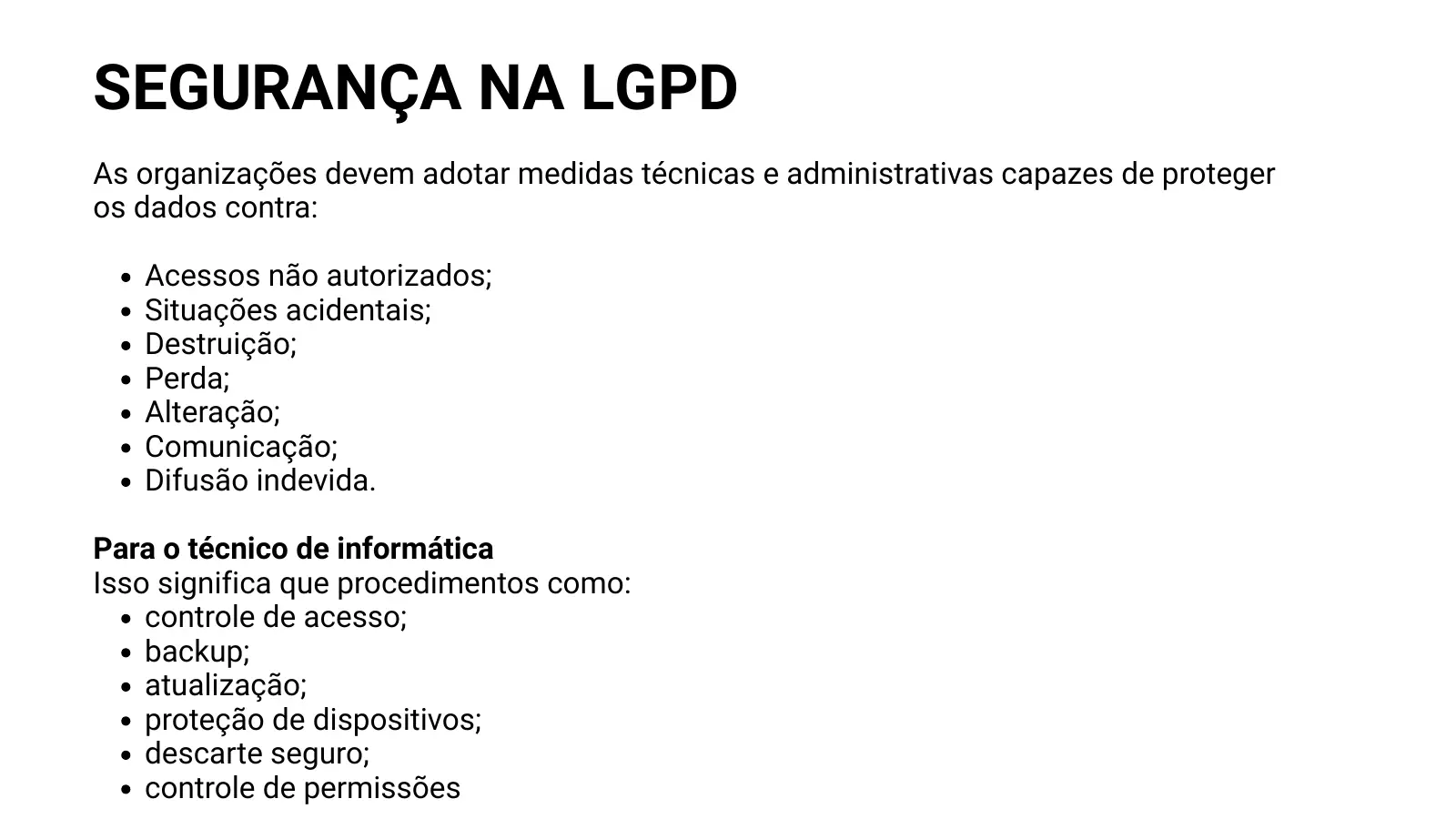 SEGURANÇA NA LGPD As organizações devem adotar medidas técnicas e administrativas capazes de proteger os dados contra: Acessos não autorizados; Situações acidentais; Destruição; Perda; Alteração; Comunicação; Difusão indevida. Para o técnico de informática Isso significa que procedimentos como: controle de acesso; backup; atualização; proteção de dispositivos; descarte seguro; controle de permissões