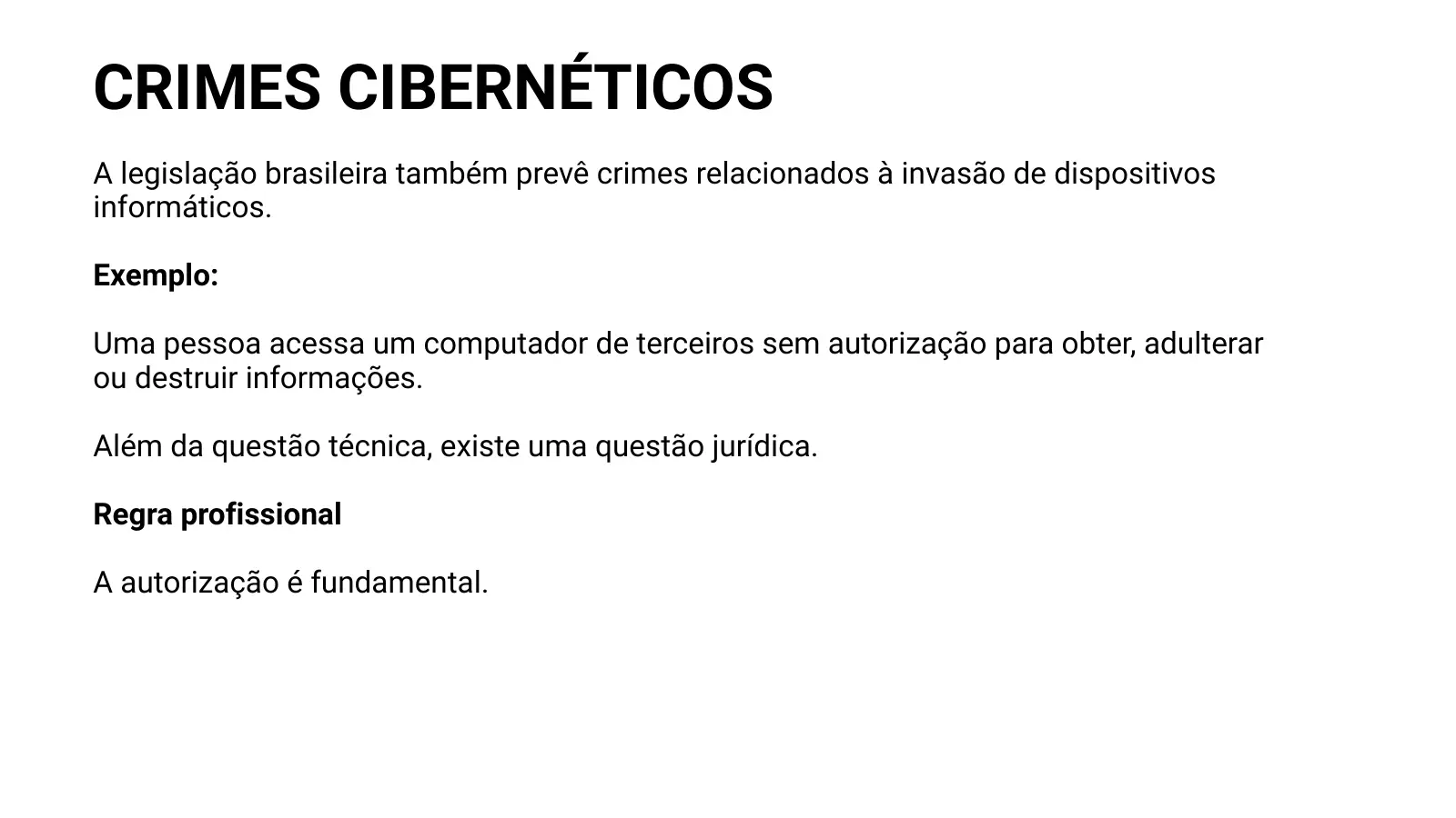 CRIMES CIBERNÉTICOS A legislação brasileira também prevê crimes relacionados à invasão de dispositivos informáticos. Exemplo: Uma pessoa acessa um computador de terceiros sem autorização para obter, adulterar ou destruir informações. Além da questão técnica, existe uma questão jurídica. Regra profissional A autorização é fundamental.