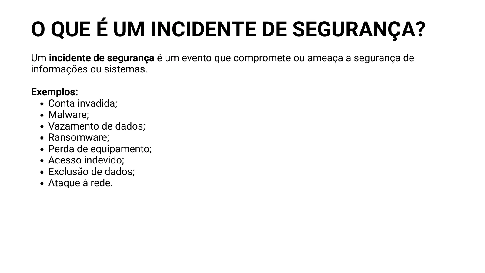 O QUE É UM INCIDENTE DE SEGURANÇA? Um incidente de segurança é um evento que compromete ou ameaça a segurança de informações ou sistemas. Exemplos: Conta invadida; Malware; Vazamento de dados; Ransomware; Perda de equipamento; Acesso indevido; Exclusão de dados; Ataque à rede.